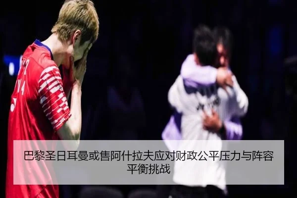 巴黎圣日耳曼或售阿什拉夫应对财政公平压力与阵容平衡挑战