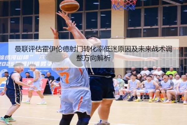 曼联评估霍伊伦德射门转化率低迷原因及未来战术调整方向解析