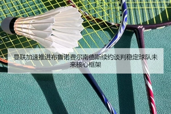 曼联加速推进布鲁诺费尔南德斯续约谈判稳定球队未来核心框架