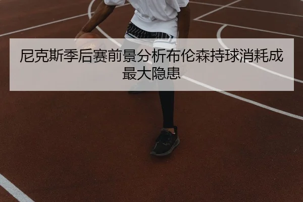 尼克斯季后赛前景分析布伦森持球消耗成最大隐患